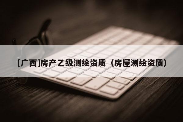 [廣西]房產乙級測繪資質（房屋測繪資質）
