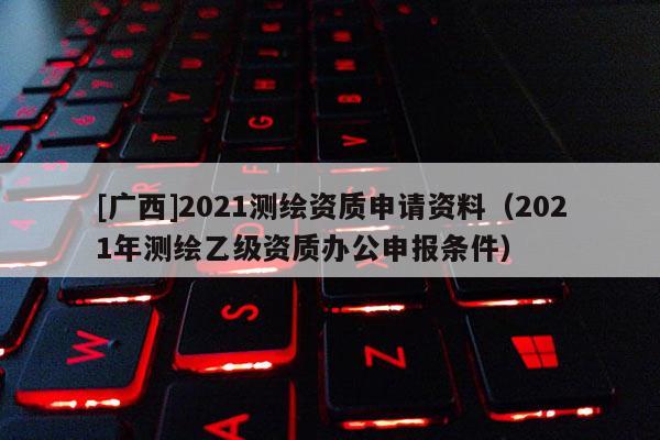 [廣西]2021測繪資質申請資料（2021年測繪乙級資質辦公申報條件）