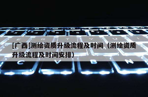 [廣西]測繪資質升級流程及時間（測繪資質升級流程及時間安排）