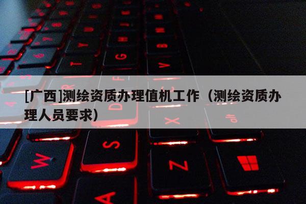 [廣西]測繪資質辦理值機工作（測繪資質辦理人員要求）