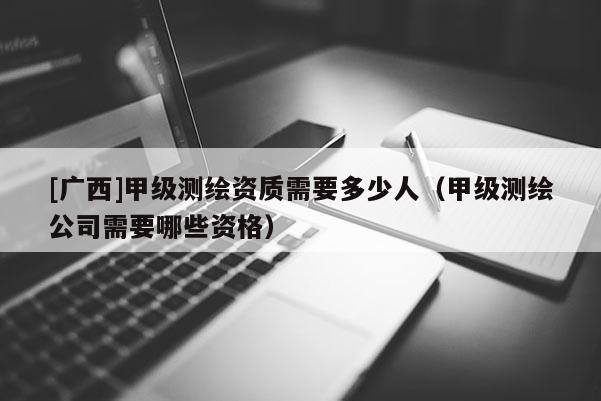 [廣西]甲級測繪資質(zhì)需要多少人（甲級測繪公司需要哪些資格）