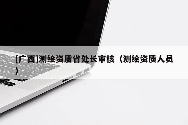[廣西]測繪資質省處長審核（測繪資質人員）