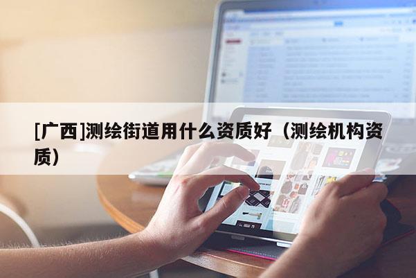 [廣西]測繪街道用什么資質(zhì)好（測繪機(jī)構(gòu)資質(zhì)）