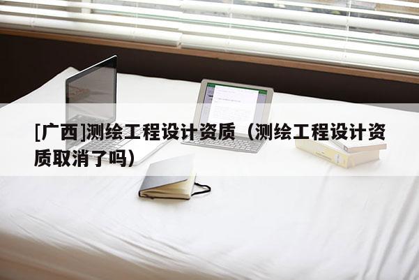 [廣西]測繪工程設計資質（測繪工程設計資質取消了嗎）