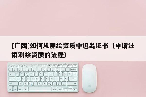 [廣西]如何從測繪資質中退出證書（申請注銷測繪資質的流程）