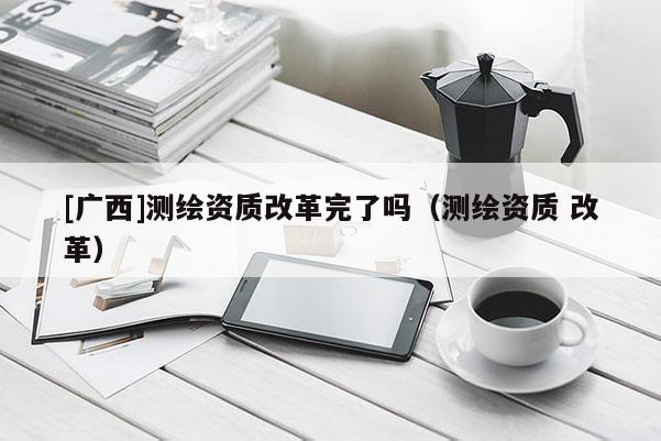 [廣西]測繪資質改革完了嗎（測繪資質 改革）