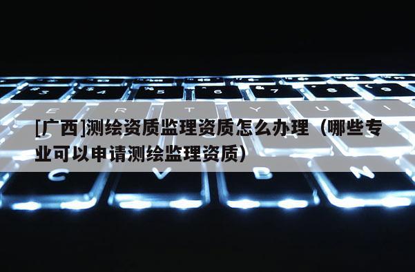 [廣西]測繪資質監理資質怎么辦理（哪些專業可以申請測繪監理資質）