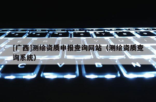 [廣西]測(cè)繪資質(zhì)申報(bào)查詢(xún)網(wǎng)站（測(cè)繪資質(zhì)查詢(xún)系統(tǒng)）