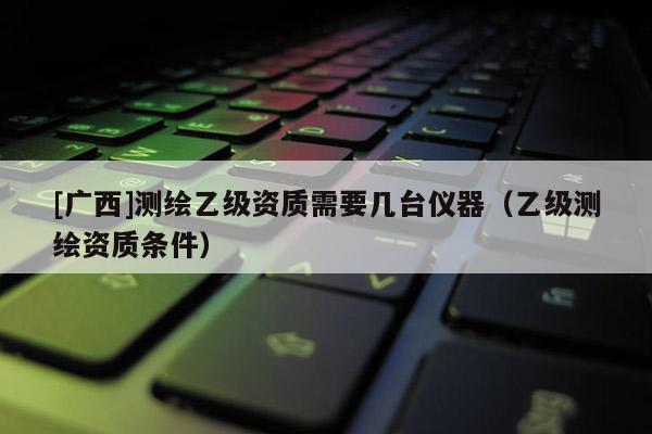 [廣西]測繪乙級資質需要幾臺儀器（乙級測繪資質條件）
