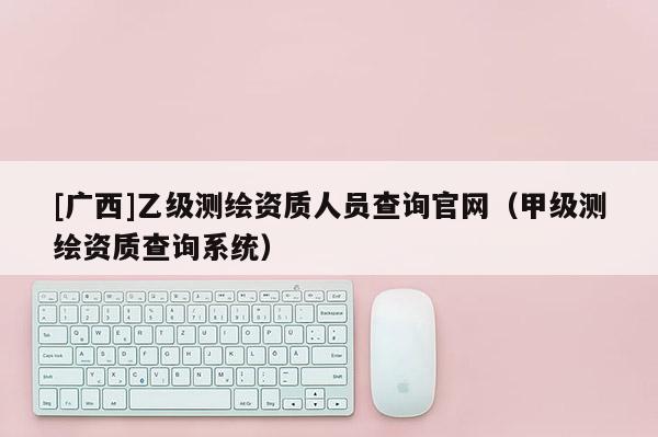 [廣西]乙級測繪資質人員查詢官網（甲級測繪資質查詢系統）