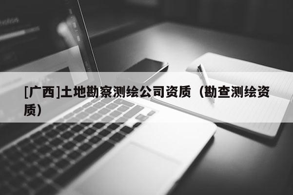 [廣西]土地勘察測(cè)繪公司資質(zhì)（勘查測(cè)繪資質(zhì)）
