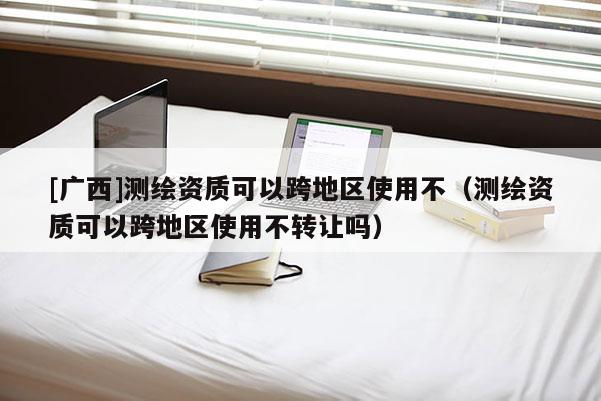 [廣西]測繪資質可以跨地區(qū)使用不（測繪資質可以跨地區(qū)使用不轉讓嗎）