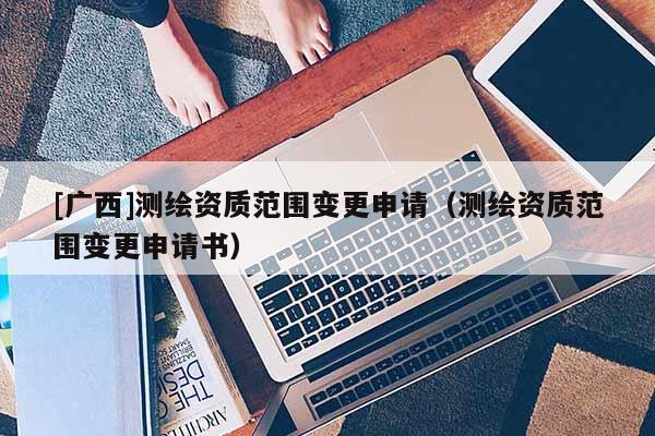 [廣西]測繪資質范圍變更申請（測繪資質范圍變更申請書）
