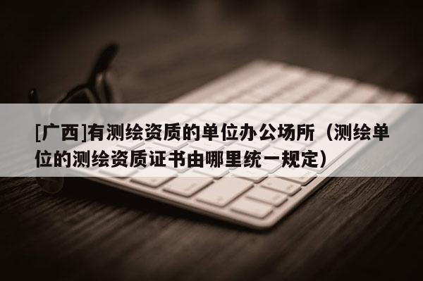 [廣西]有測繪資質的單位辦公場所（測繪單位的測繪資質證書由哪里統一規定）