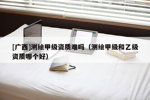 [廣西]測繪甲級資質難嗎（測繪甲級和乙級資質哪個好）