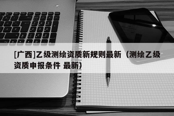[廣西]乙級測繪資質(zhì)新規(guī)則最新（測繪乙級資質(zhì)申報條件 最新）