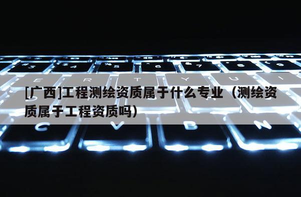 [廣西]工程測繪資質屬于什么專業（測繪資質屬于工程資質嗎）