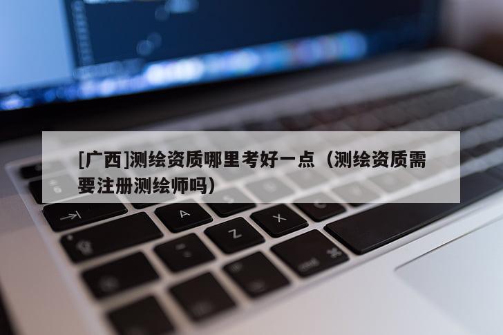 [廣西]測繪資質哪里考好一點（測繪資質需要注冊測繪師嗎）