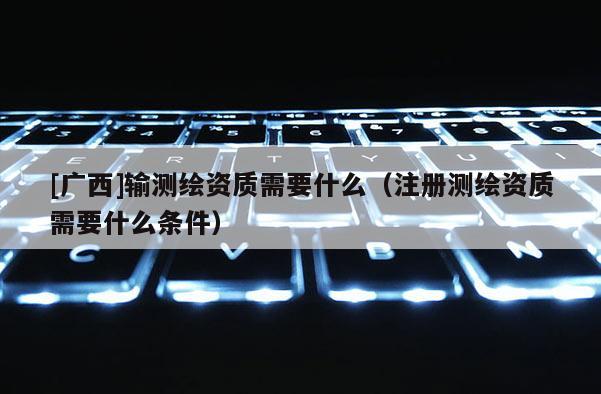 [廣西]輸測繪資質需要什么（注冊測繪資質需要什么條件）