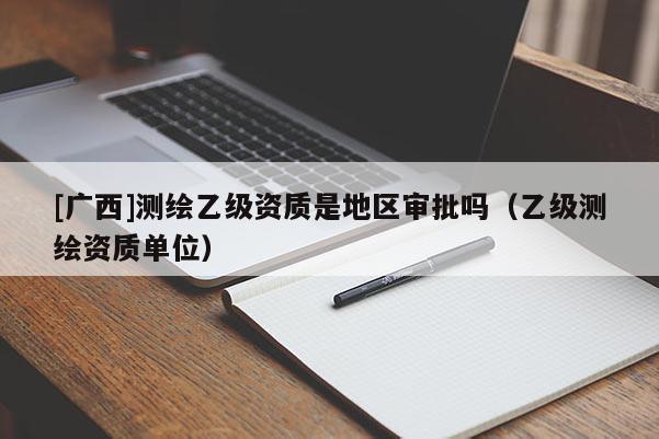 [廣西]測(cè)繪乙級(jí)資質(zhì)是地區(qū)審批嗎（乙級(jí)測(cè)繪資質(zhì)單位）