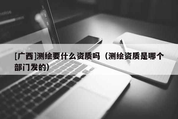 [廣西]測繪要什么資質嗎（測繪資質是哪個部門發的）