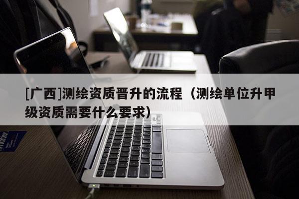 [廣西]測繪資質晉升的流程（測繪單位升甲級資質需要什么要求）