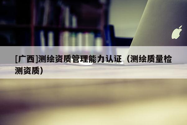 [廣西]測繪資質管理能力認證（測繪質量檢測資質）