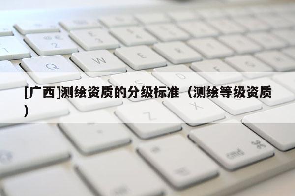 [廣西]測繪資質的分級標準（測繪等級資質）
