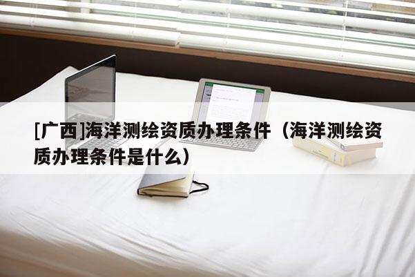 [廣西]海洋測繪資質辦理條件（海洋測繪資質辦理條件是什么）