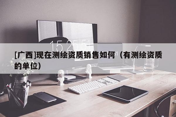 [廣西]現在測繪資質銷售如何（有測繪資質的單位）