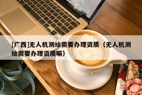 [廣西]無人機測繪需要辦理資質（無人機測繪需要辦理資質嘛）