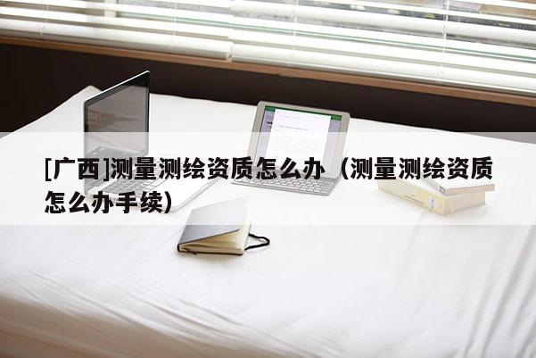 [廣西]測量測繪資質怎么辦（測量測繪資質怎么辦手續）