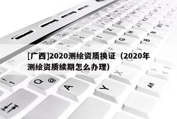 [廣西]2020測繪資質(zhì)換證（2020年測繪資質(zhì)續(xù)期怎么辦理）