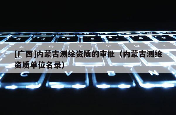 [廣西]內(nèi)蒙古測繪資質(zhì)的審批（內(nèi)蒙古測繪資質(zhì)單位名錄）