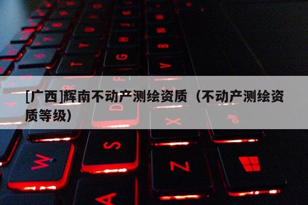 [廣西]輝南不動產測繪資質（不動產測繪資質等級）