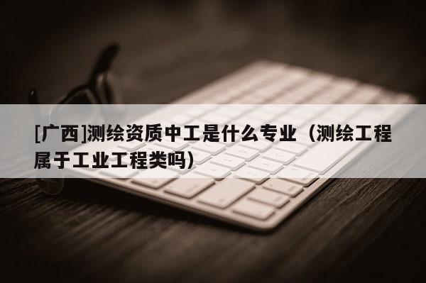 [廣西]測(cè)繪資質(zhì)中工是什么專業(yè)（測(cè)繪工程屬于工業(yè)工程類嗎）