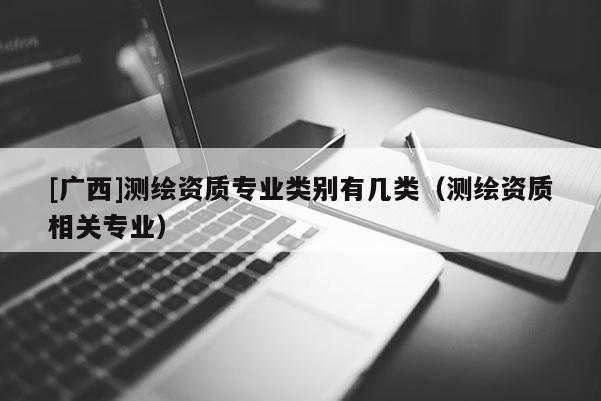 [廣西]測(cè)繪資質(zhì)專業(yè)類別有幾類（測(cè)繪資質(zhì)相關(guān)專業(yè)）