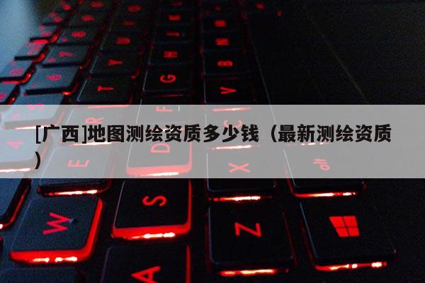 [廣西]地圖測繪資質多少錢（最新測繪資質）