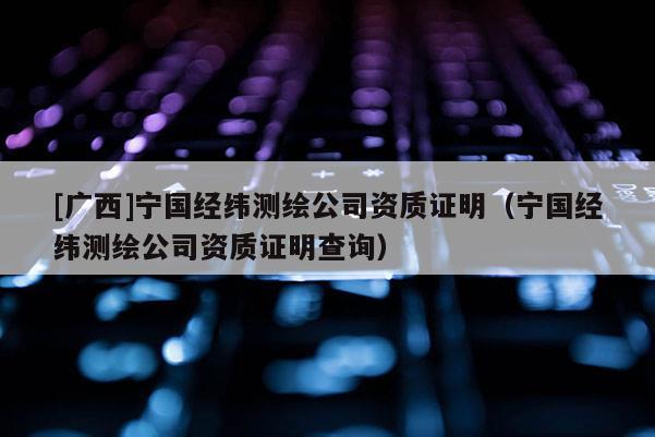 [廣西]寧國經緯測繪公司資質證明（寧國經緯測繪公司資質證明查詢）