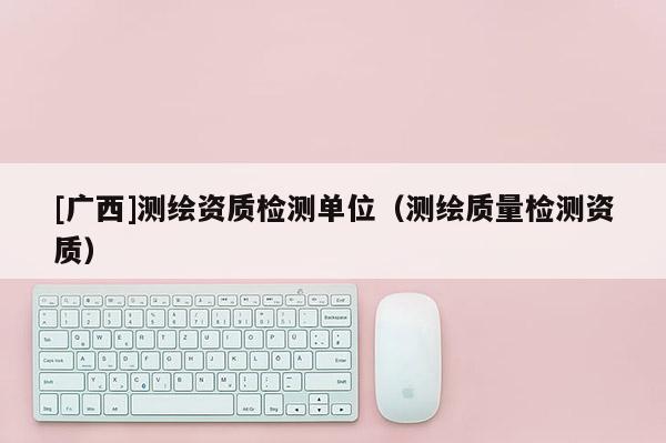 [廣西]測(cè)繪資質(zhì)檢測(cè)單位（測(cè)繪質(zhì)量檢測(cè)資質(zhì)）