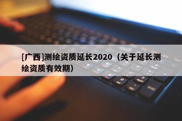[廣西]測繪資質延長2020（關于延長測繪資質有效期）