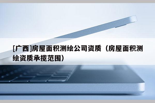 [廣西]房屋面積測繪公司資質（房屋面積測繪資質承攬范圍）