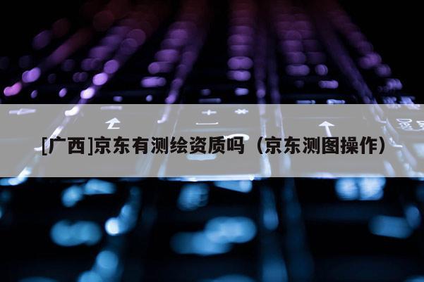[廣西]京東有測繪資質嗎（京東測圖操作）