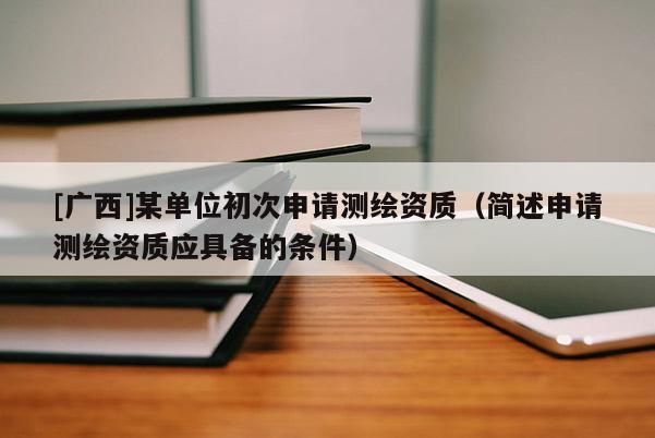 [廣西]某單位初次申請測繪資質(zhì)（簡述申請測繪資質(zhì)應(yīng)具備的條件）