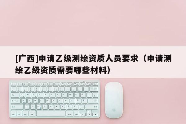 [廣西]申請(qǐng)乙級(jí)測(cè)繪資質(zhì)人員要求（申請(qǐng)測(cè)繪乙級(jí)資質(zhì)需要哪些材料）