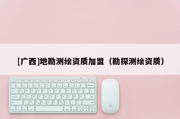 [廣西]地勘測繪資質加盟（勘探測繪資質）
