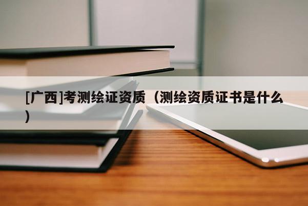 [廣西]考測繪證資質（測繪資質證書是什么）