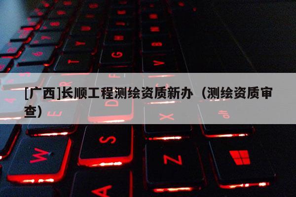 [廣西]長順工程測繪資質(zhì)新辦（測繪資質(zhì)審查）