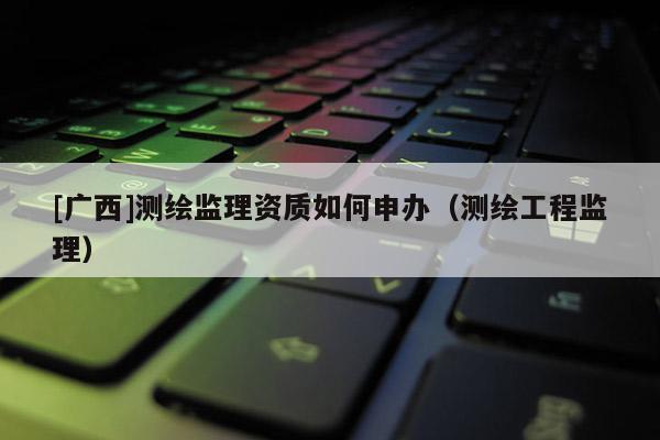 [廣西]測繪監(jiān)理資質(zhì)如何申辦（測繪工程監(jiān)理）