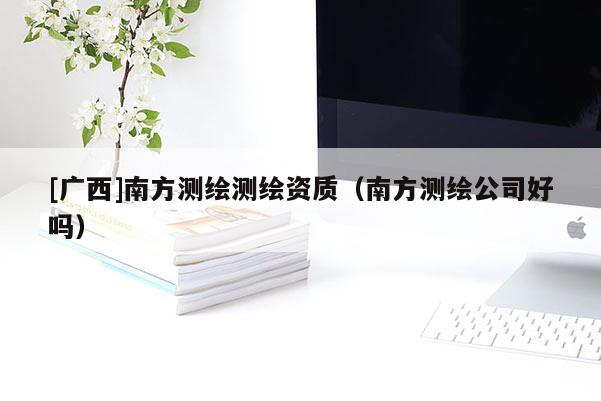 [廣西]南方測繪測繪資質（南方測繪公司好嗎）